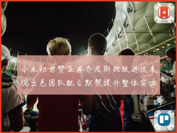 小米切尔赞亚库乔尼斯积极进攻表现出色团队配合默契提升整体实力
