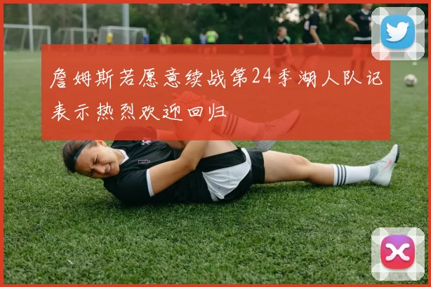 詹姆斯若愿意续战第24季湖人队记表示热烈欢迎回归