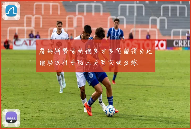 詹姆斯赞肯纳德多才多艺能得分还能助攻对手防三分时突破分球