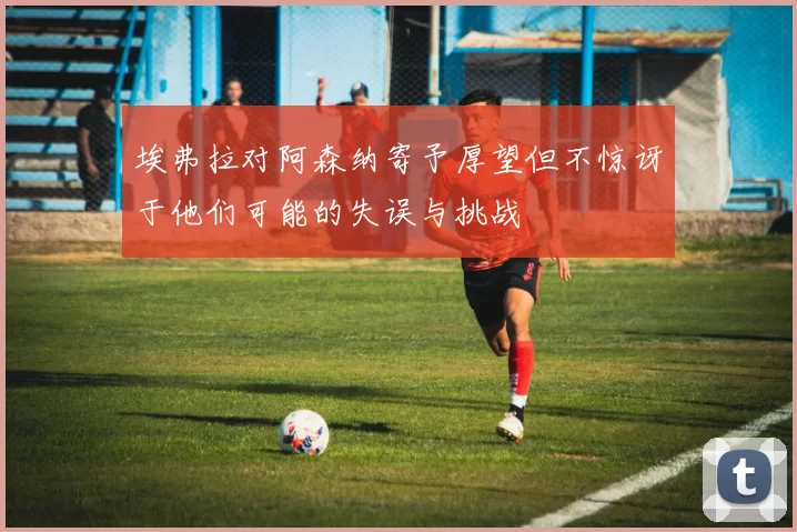埃弗拉对阿森纳寄予厚望但不惊讶于他们可能的失误与挑战