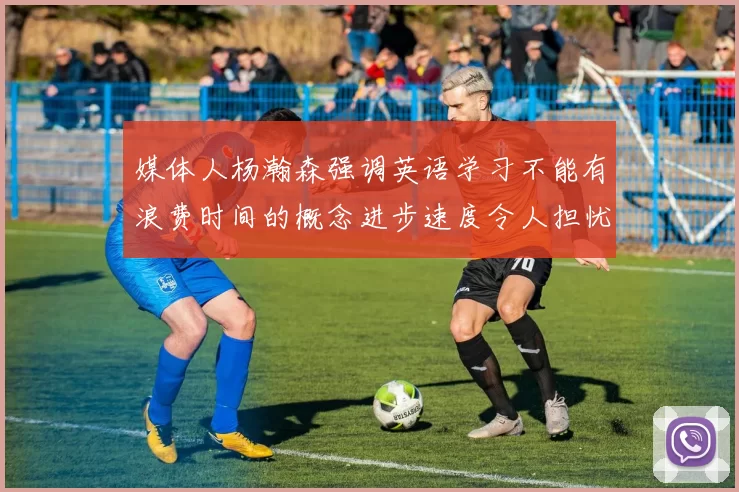 媒体人杨瀚森强调英语学习不能有浪费时间的概念进步速度令人担忧