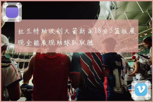 杜兰特助攻创火箭新高18分5篮板展现全能表现助球队取胜