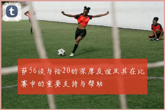 萨56谈与恰20的深厚友谊及其在比赛中的重要支持与帮助