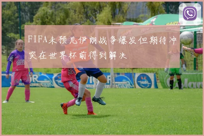 FIFA未预见伊朗战争爆发但期待冲突在世界杯前得到解决