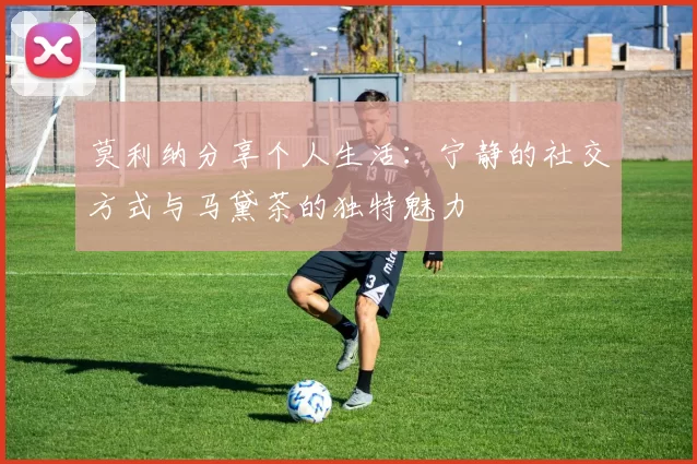莫利纳分享个人生活：宁静的社交方式与马黛茶的独特魅力