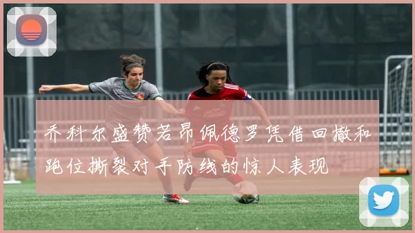 乔科尔盛赞若昂佩德罗凭借回撤和跑位撕裂对手防线的惊人表现