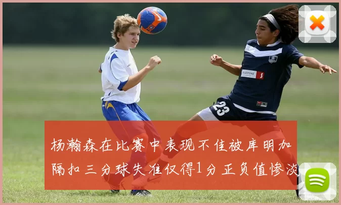 杨瀚森在比赛中表现不佳被库明加隔扣三分球失准仅得1分正负值惨淡11