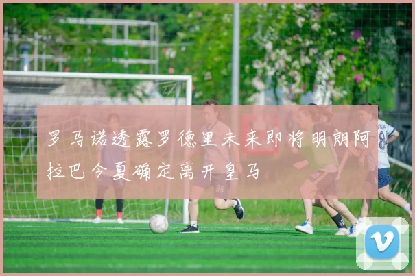 罗马诺透露罗德里未来即将明朗阿拉巴今夏确定离开皇马