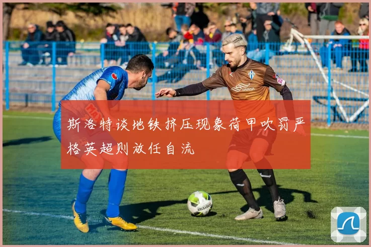 斯洛特谈地铁挤压现象荷甲吹罚严格英超则放任自流