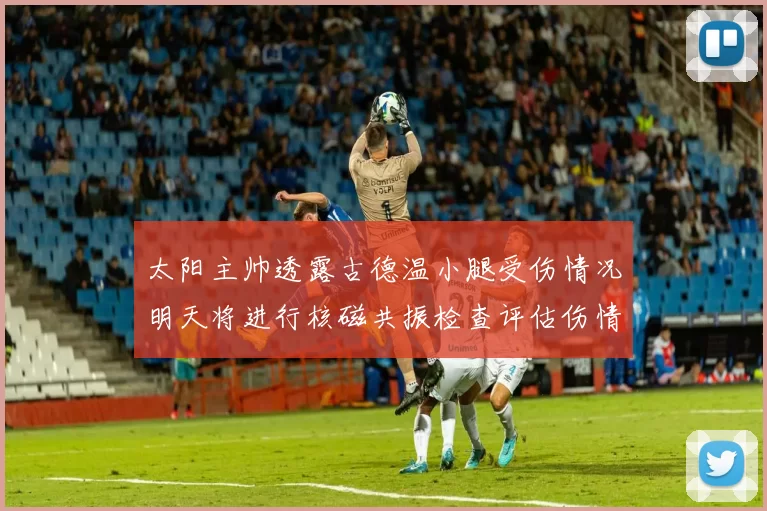 太阳主帅透露古德温小腿受伤情况明天将进行核磁共振检查评估伤情