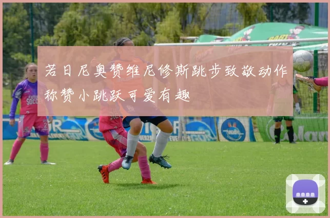 若日尼奥赞维尼修斯跳步致敬动作称赞小跳跃可爱有趣