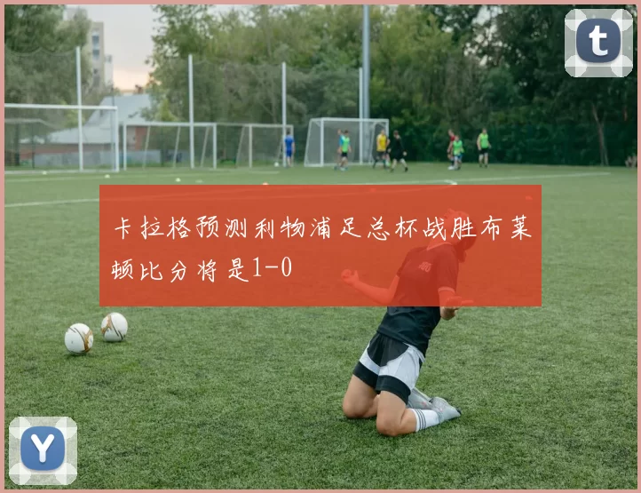 卡拉格预测利物浦足总杯战胜布莱顿比分将是1-0