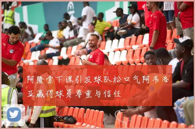 阿隆索下课引发球队松口气阿韦洛亚赢得球员尊重与信任