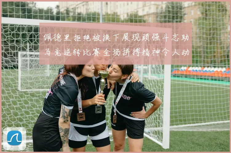 佩德里拒绝被换下展现顽强斗志助马竞逆转比赛全场拼搏精神令人动容