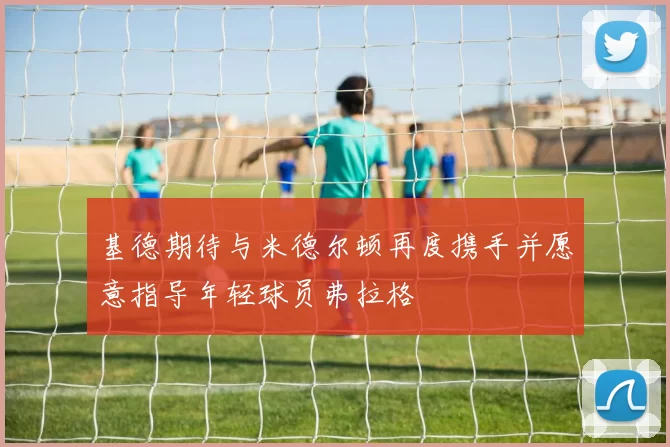 基德期待与米德尔顿再度携手并愿意指导年轻球员弗拉格