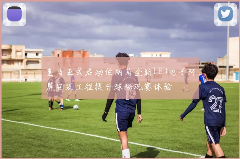 皇马正式启动伯纳乌全新LED电子环屏安装工程提升球场观赛体验