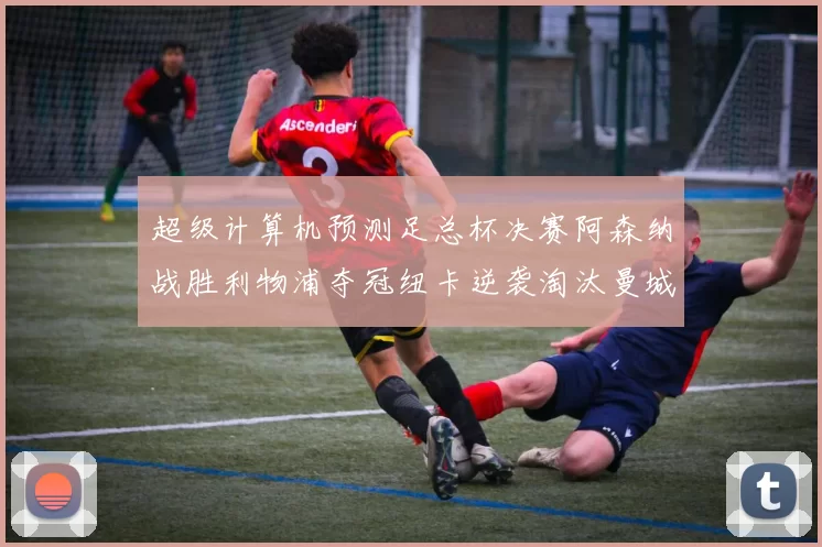超级计算机预测足总杯决赛阿森纳战胜利物浦夺冠纽卡逆袭淘汰曼城