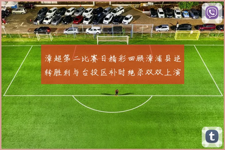 漳超第二比赛日精彩回顾漳浦县逆转胜利与台投区补时绝杀双双上演