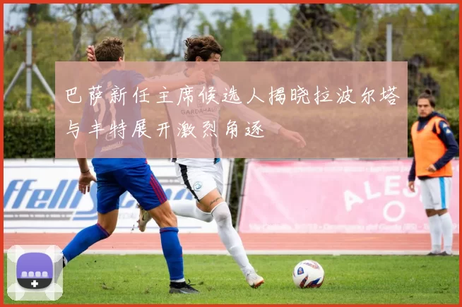 巴萨新任主席候选人揭晓拉波尔塔与丰特展开激烈角逐