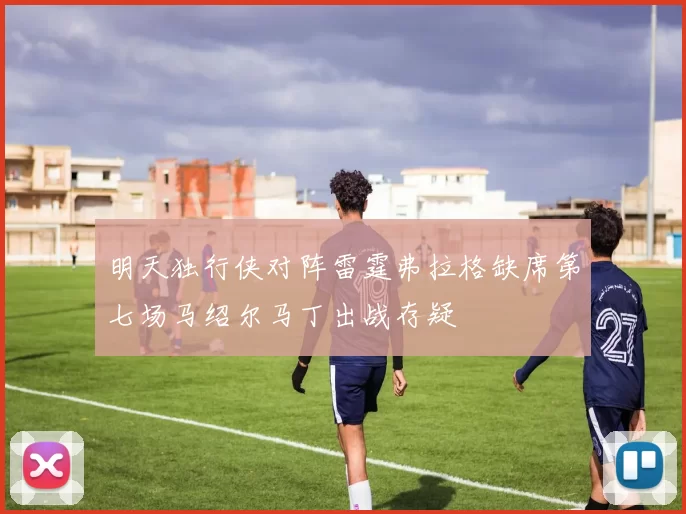 明天独行侠对阵雷霆弗拉格缺席第七场马绍尔马丁出战存疑