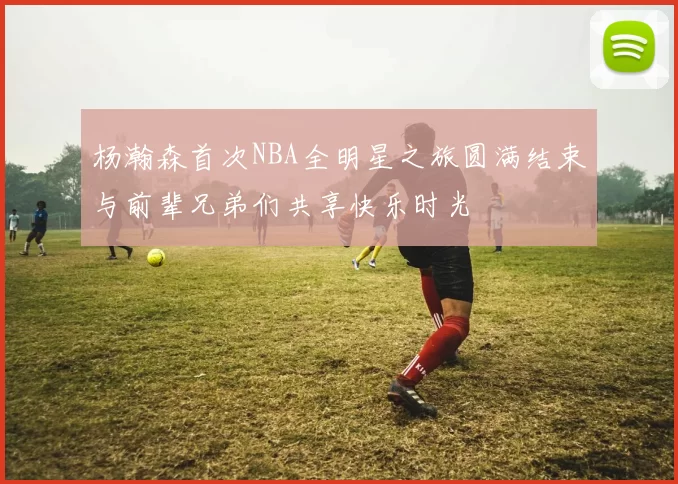 杨瀚森首次NBA全明星之旅圆满结束与前辈兄弟们共享快乐时光